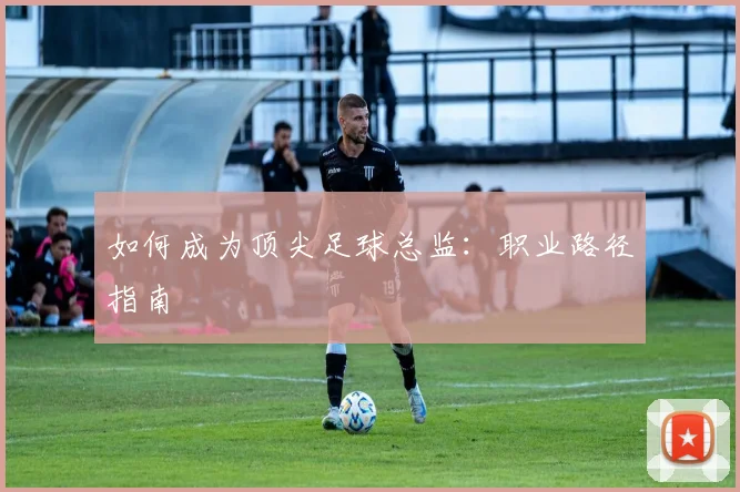 如何成为顶尖足球总监：职业路径指南