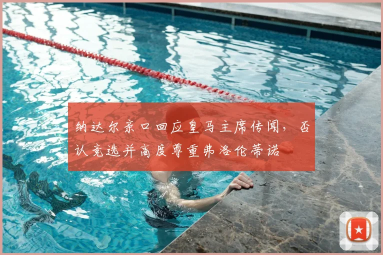 纳达尔亲口回应皇马主席传闻,否认竞选并高度尊重弗洛伦蒂诺