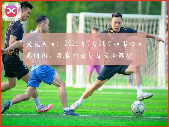 抢先关注：2026年7月20日世界杯决赛时间、观赛指南与看点全解析