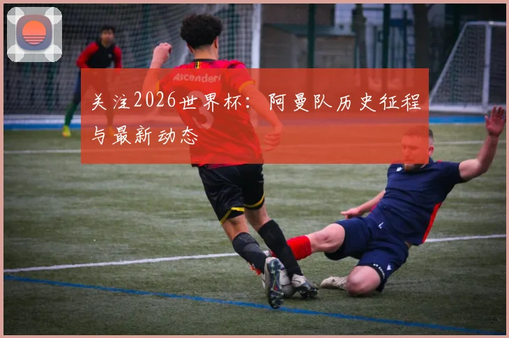 关注2026世界杯:阿曼队历史征程与最新动态