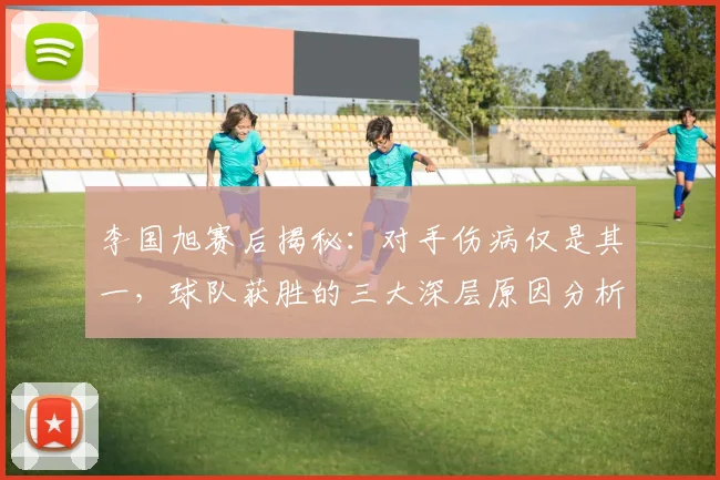 李国旭赛后揭秘:对手伤病仅是其一,球队获胜的三大深层原因分析