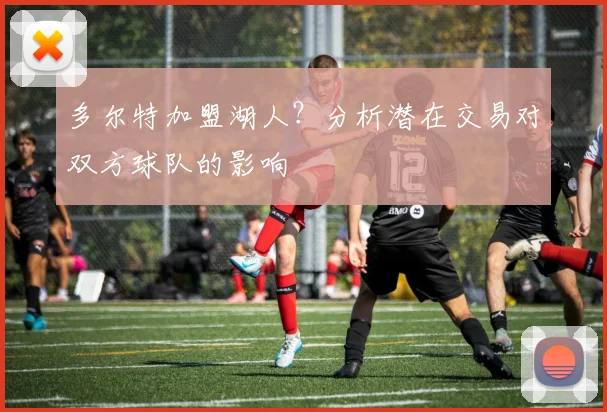 多尔特加盟湖人?分析潜在交易对双方球队的影响